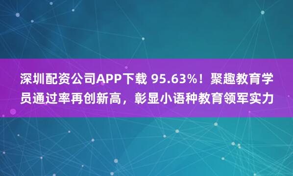 深圳配资公司APP下载 95.63%!聚趣教育学员通过率再创新高,彰显小语种教育领军实力