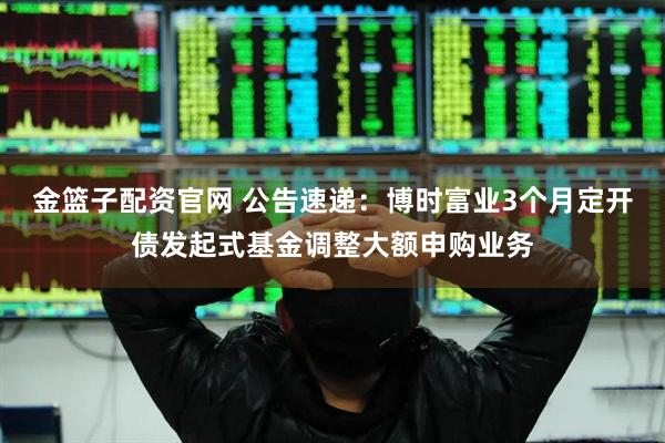 金篮子配资官网 公告速递：博时富业3个月定开债发起式基金调整大额申购业务