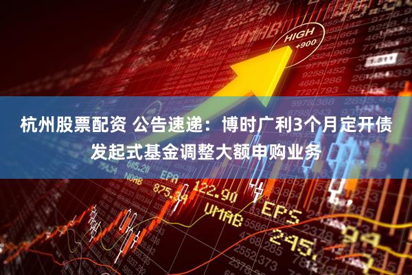 杭州股票配资 公告速递：博时广利3个月定开债发起式基金调整大额申购业务