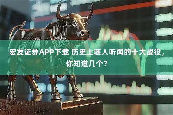 宏发证券APP下载 历史上骇人听闻的十大战役，你知道几个？