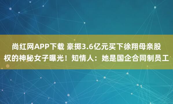 尚红网APP下载 豪掷3.6亿元买下徐翔母亲股权的神秘女子曝光！知情人：她是国企合同制员工