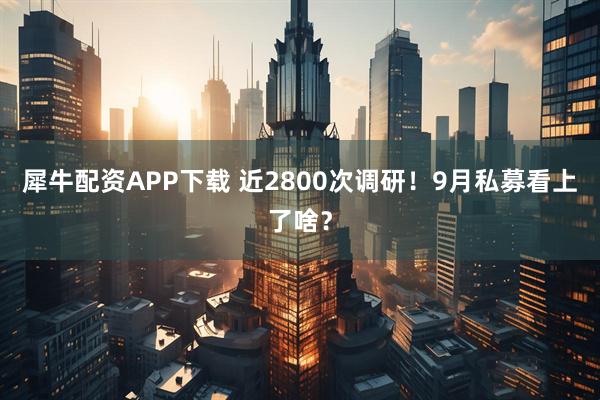 犀牛配资APP下载 近2800次调研!9月私募看上了啥?