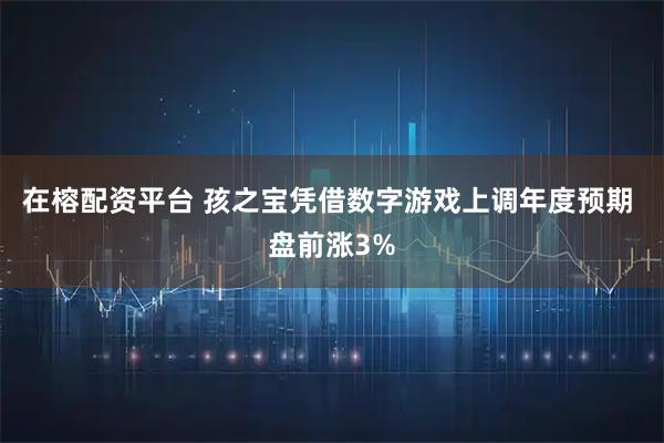 在榕配资平台 孩之宝凭借数字游戏上调年度预期 盘前涨3%