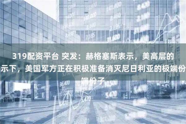 319配资平台 突发：赫格塞斯表示，美高层的指示下，美国军方正在积极准备消灭尼日利亚的极端份子