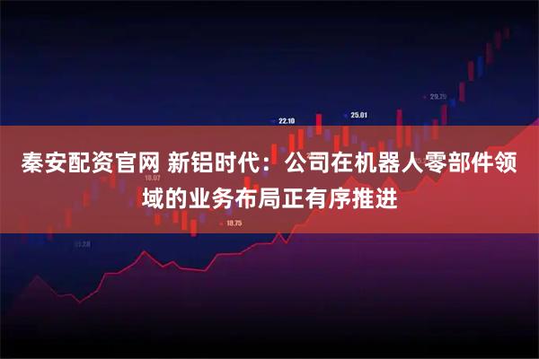 秦安配资官网 新铝时代：公司在机器人零部件领域的业务布局正有序推进