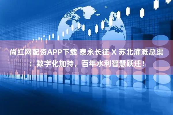 尚红网配资APP下载 泰永长征 X 苏北灌溉总渠：数字化加持，百年水利智慧跃迁！