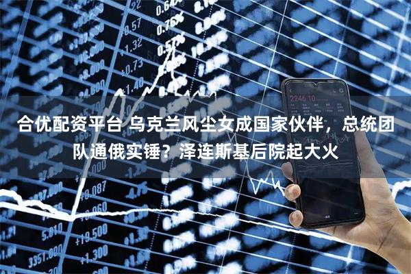 合优配资平台 乌克兰风尘女成国家伙伴，总统团队通俄实锤？泽连斯基后院起大火