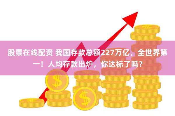 股票在线配资 我国存款总额227万亿，全世界第一！人均存款出炉，你达标了吗？