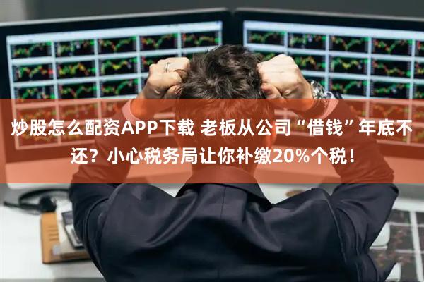 炒股怎么配资APP下载 老板从公司“借钱”年底不还？小心税务局让你补缴20%个税！