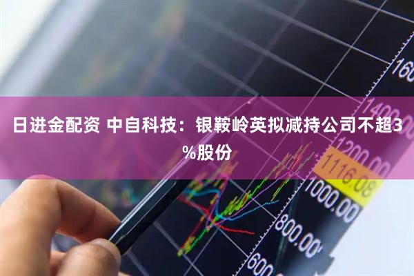 日进金配资 中自科技：银鞍岭英拟减持公司不超3%股份