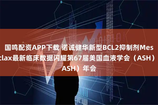 国鸣配资APP下载 诺诚健华新型BCL2抑制剂Mesutoclax最新临床数据闪耀第67届美国血液学会(ASH)年会