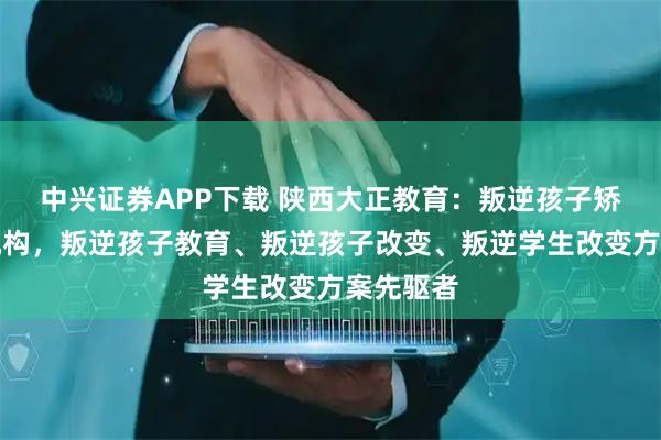 中兴证券APP下载 陕西大正教育:叛逆孩子矫正专业机构,叛逆孩子教育、叛逆孩子改变、叛逆学生改变方案先驱者