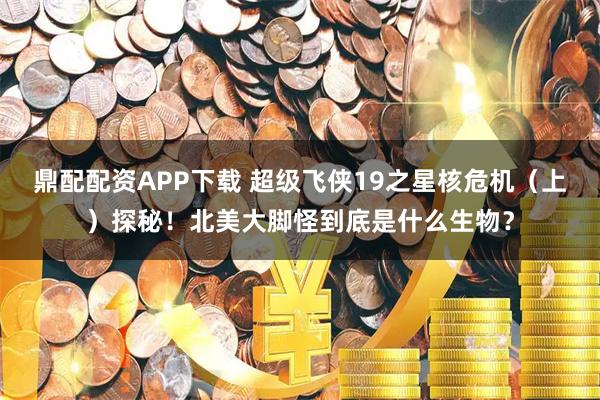 鼎配配资APP下载 超级飞侠19之星核危机(上)探秘!北美大脚怪到底是什么生物?