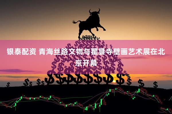 银泰配资 青海丝路文物与瞿昙寺壁画艺术展在北京开幕