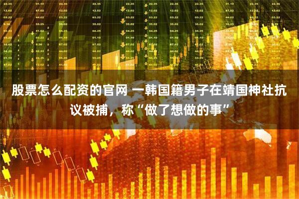 股票怎么配资的官网 一韩国籍男子在靖国神社抗议被捕，称“做了想做的事”