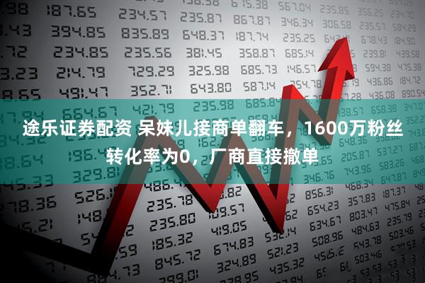 途乐证券配资 呆妹儿接商单翻车，1600万粉丝转化率为0，厂商直接撤单