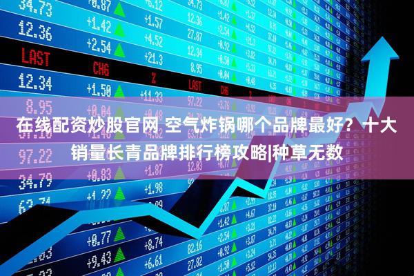 在线配资炒股官网 空气炸锅哪个品牌最好？十大销量长青品牌排行榜攻略|种草无数