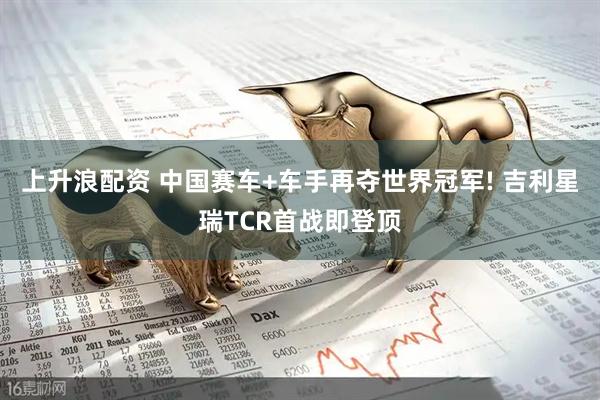 上升浪配资 中国赛车+车手再夺世界冠军! 吉利星瑞TCR首战即登顶
