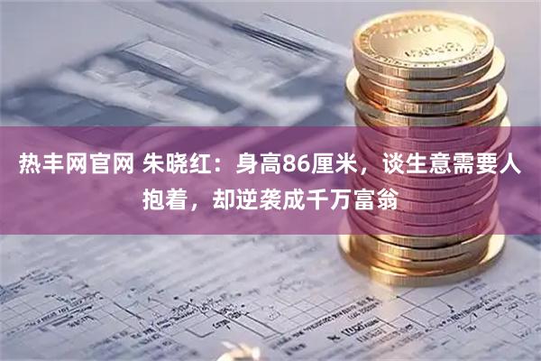 热丰网官网 朱晓红：身高86厘米，谈生意需要人抱着，却逆袭成千万富翁