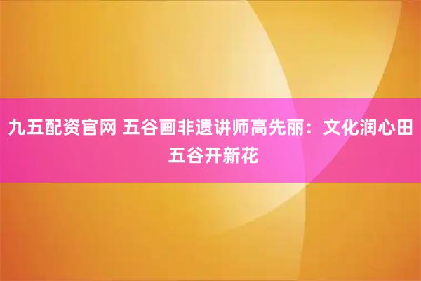 九五配资官网 五谷画非遗讲师高先丽：文化润心田 五谷开新花