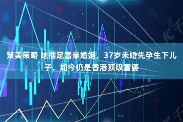 聚美策略 她插足富豪婚姻，37岁未婚先孕生下儿子，如今仍是香港顶级富婆
