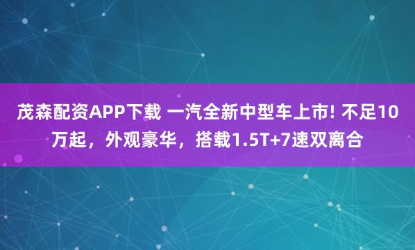 茂森配资APP下载 一汽全新中型车上市! 不足10万起，外观豪华，搭载1.5T+7速双离合