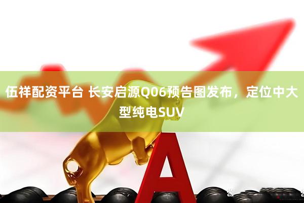 伍祥配资平台 长安启源Q06预告图发布，定位中大型纯电SUV