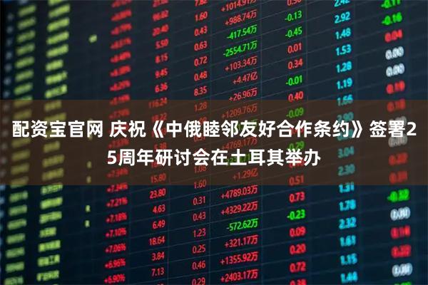 配资宝官网 庆祝《中俄睦邻友好合作条约》签署25周年研讨会在土耳其举办