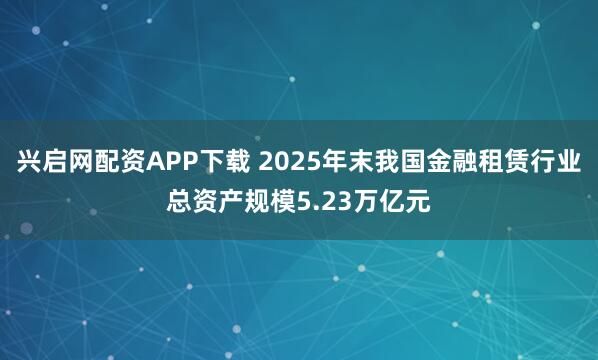 兴启网配资APP下载 2025年末我国金融租赁行业总资产规模5.23万亿元
