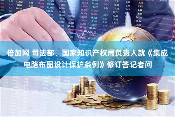 倍加网 司法部、国家知识产权局负责人就《集成电路布图设计保护条例》修订答记者问