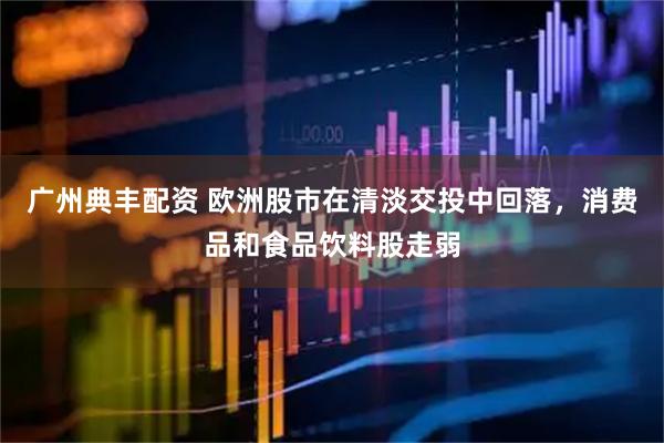 广州典丰配资 欧洲股市在清淡交投中回落，消费品和食品饮料股走弱