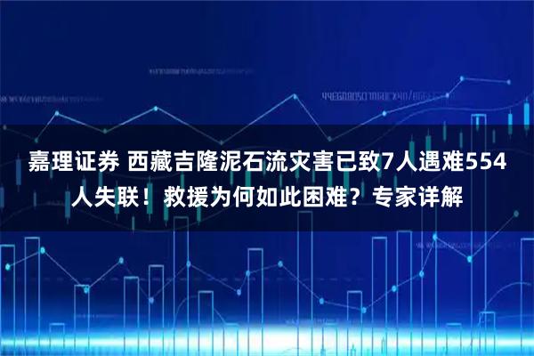 嘉理证券 西藏吉隆泥石流灾害已致7人遇难554人失联！救援为何如此困难？专家详解