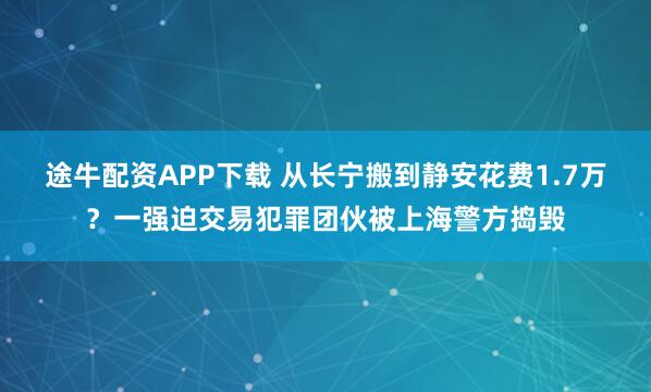 途牛配资APP下载 从长宁搬到静安花费1.7万？一强迫交易犯罪团伙被上海警方捣毁