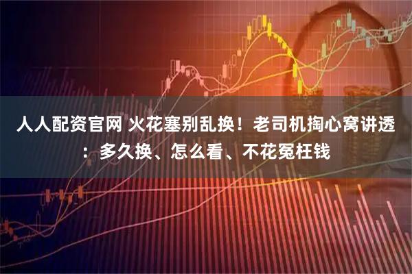 人人配资官网 火花塞别乱换！老司机掏心窝讲透：多久换、怎么看、不花冤枉钱